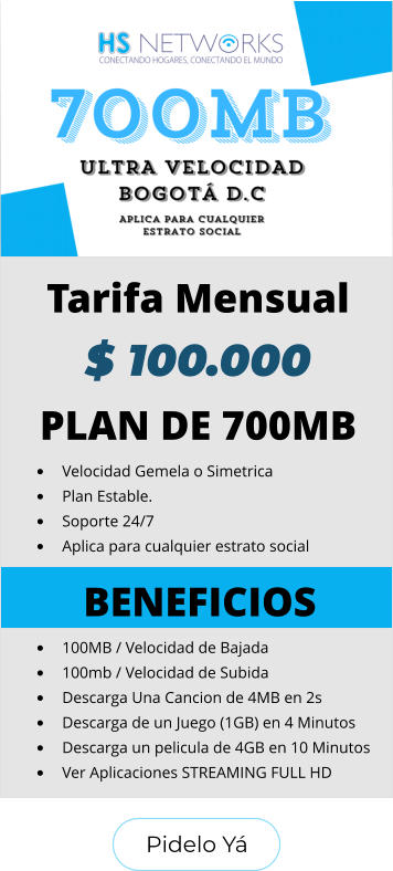 Pidelo Yá Pidelo Yá PLAN DE 700MB •	Velocidad Gemela o Simetrica •	Plan Estable. •	Soporte 24/7 •	Aplica para cualquier estrato social BENEFICIOS •	100MB / Velocidad de Bajada •	100mb / Velocidad de Subida •	Descarga Una Cancion de 4MB en 2s •	Descarga de un Juego (1GB) en 4 Minutos •	Descarga un pelicula de 4GB en 10 Minutos •	Ver Aplicaciones STREAMING FULL HD  Tarifa Mensual $ 100.000